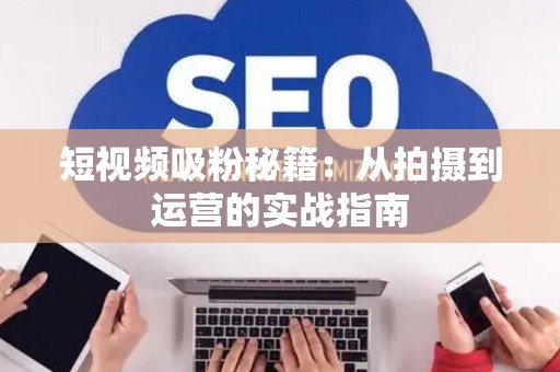 短视频吸粉秘籍：从拍摄到运营的实战指南